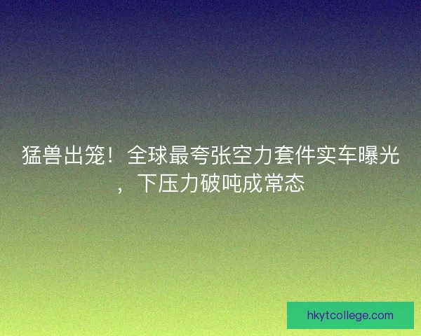 猛兽出笼！全球最夸张空力套件实车曝光，下压力破吨成常态
